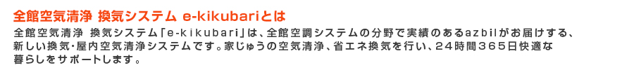 全館空気清浄 換気システム「e-kikubari」は、全館空調システムのプロazbil がお届けする、
新しい換気システムです。家じゅうの空気清浄、省エネ換気を行い、24 時間365 日快適な
暮らしをサポートします。