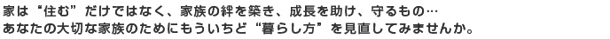 家は“住む”だけではなく、家族の絆を築き、成長を助け、守るもの…
あなたの大切な家族のためにもういちど“暮らし方”を見直してみませんか。
。