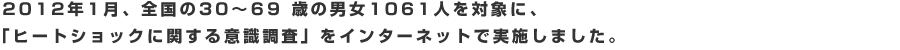 2012 年1月、全国の30 〜69 歳の男女1061人を対象に、「ヒートショックに関する意識調査」をインターネットで実施しました。