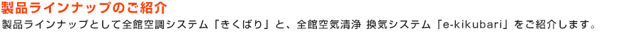 製品ラインナップのご紹介：製品ラインナップとして全館空調システム「きくばり」と、全館空気清浄 換気システム「e-kikubari」をご紹介します。